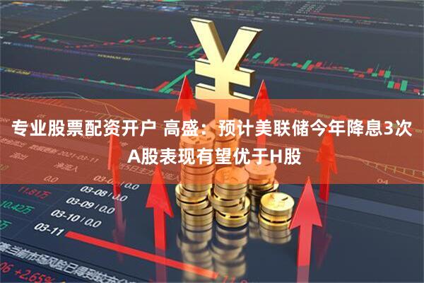 专业股票配资开户 高盛：预计美联储今年降息3次 A股表现有望优于H股
