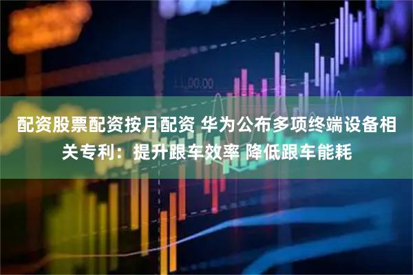 配资股票配资按月配资 华为公布多项终端设备相关专利：提升跟车效率 降低跟车能耗