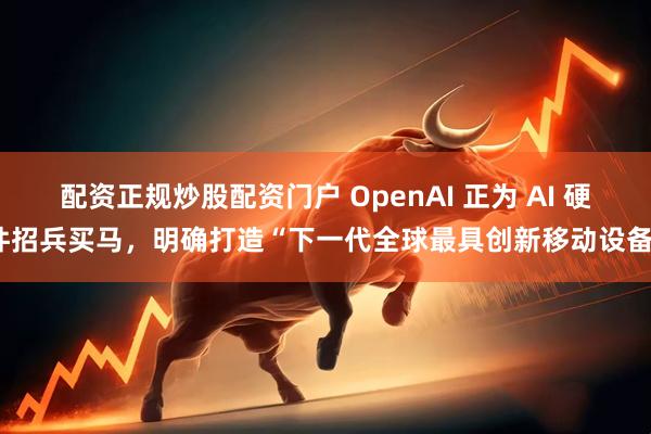 配资正规炒股配资门户 OpenAI 正为 AI 硬件招兵买马，明确打造“下一代全球最具创新移动设备”