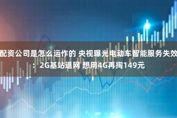 配资公司是怎么运作的 央视曝光电动车智能服务失效：2G基站退网 想用4G再掏149元