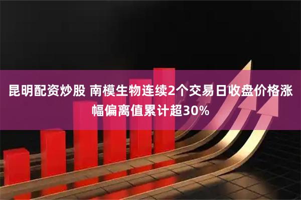昆明配资炒股 南模生物连续2个交易日收盘价格涨幅偏离值累计超30%