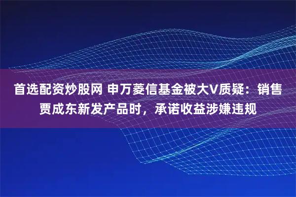 首选配资炒股网 申万菱信基金被大V质疑：销售贾成东新发产品时，承诺收益涉嫌违规