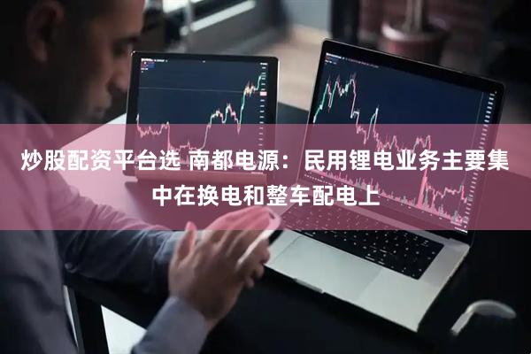 炒股配资平台选 南都电源：民用锂电业务主要集中在换电和整车配电上