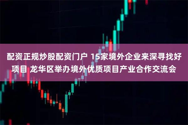 配资正规炒股配资门户 15家境外企业来深寻找好项目 龙华区举办境外优质项目产业合作交流会