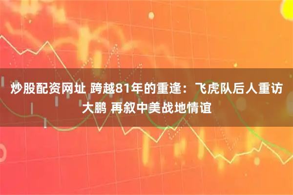 炒股配资网址 跨越81年的重逢：飞虎队后人重访大鹏 再叙中美战地情谊