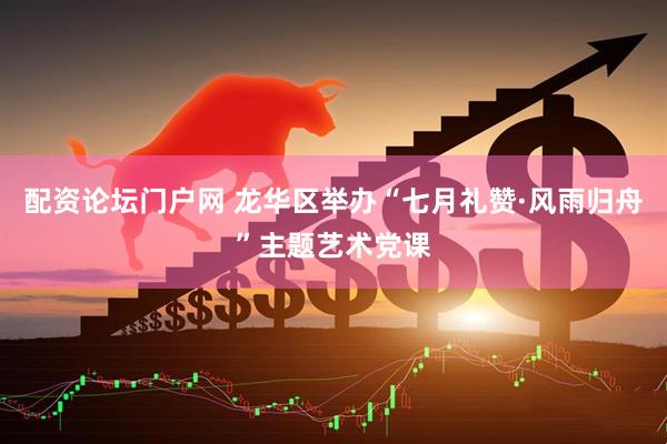 配资论坛门户网 龙华区举办“七月礼赞·风雨归舟”主题艺术党课