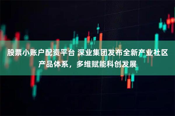 股票小账户配资平台 深业集团发布全新产业社区产品体系，多维赋能科创发展
