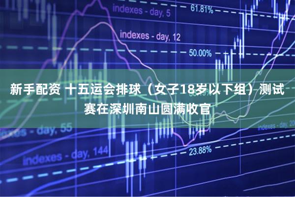 新手配资 十五运会排球（女子18岁以下组）测试赛在深圳南山圆满收官