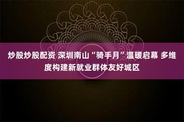 炒股炒股配资 深圳南山“骑手月”温暖启幕 多维度构建新就业群体友好城区