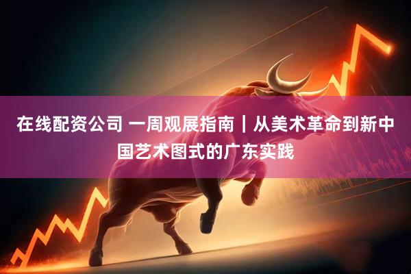 在线配资公司 一周观展指南｜从美术革命到新中国艺术图式的广东实践