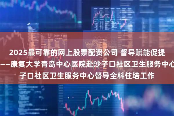 2025最可靠的网上股票配资公司 督导赋能促提升 协同共建强根基——康复大学青岛中心医院赴沙子口社区卫生服务中心督导全科住培工作