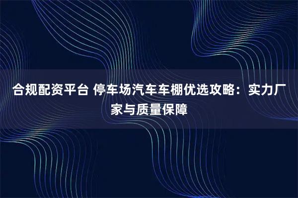 合规配资平台 停车场汽车车棚优选攻略：实力厂家与质量保障
